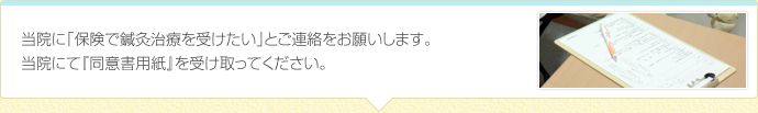 当院に「保険で鍼灸治療を受けたい」とご連絡をお願いします。
当院にて『同意書用紙』を受け取ってください。