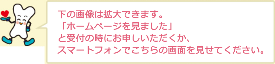 下の画像は拡大できます。 「ホームページを見ました」 と受付の時にお申しいただくか、 スマートフォンでこちらの画面を見せてくだ