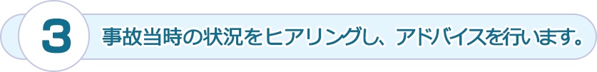 事故当時の状況をヒアリングし、アドバイスを行います。